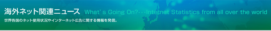 海外ネット関連ニュース　What's Going On・・・internet Statistics from all over the world 世界各国のネット使用状況や、インターネット広告に関する情報を発信